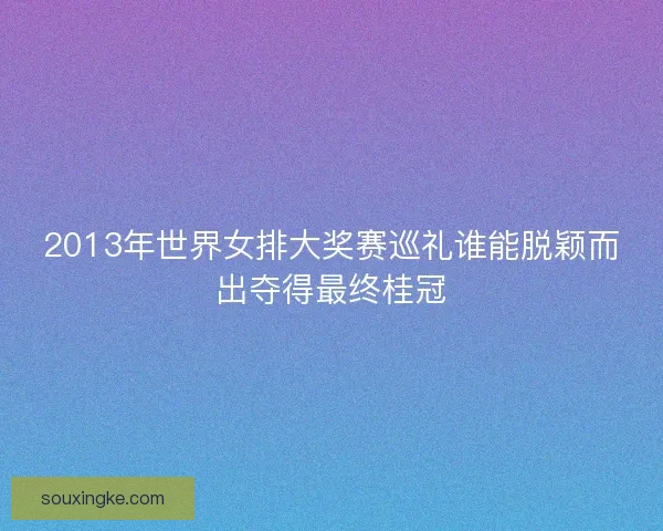 2013年世界女排大奖赛巡礼谁能脱颖而出夺得最终桂冠