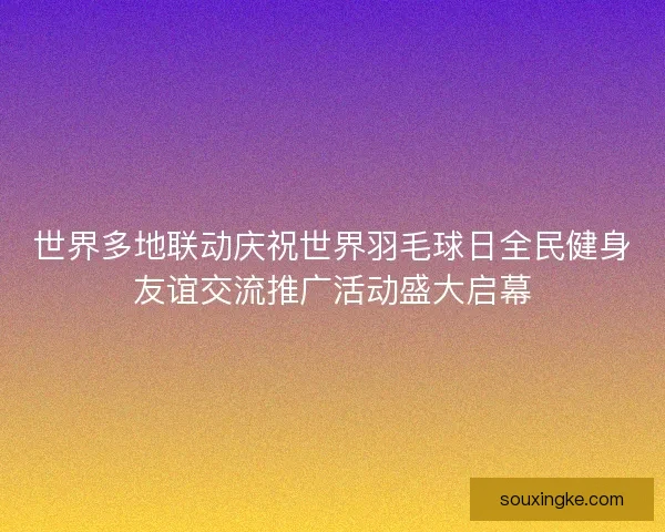 世界多地联动庆祝世界羽毛球日全民健身友谊交流推广活动盛大启幕